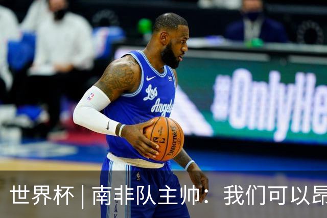 世界杯 | 南非队主帅：我们可以昂着头离开