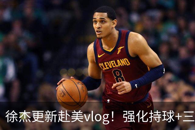 徐杰更新赴美vlog！强化持球+三分+中投，期待下赛季杜锋多给球权