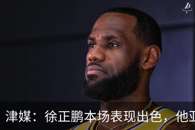 津媒：徐正鹏本场表现出色，他亚少赛经常坐在替补席令人不解
