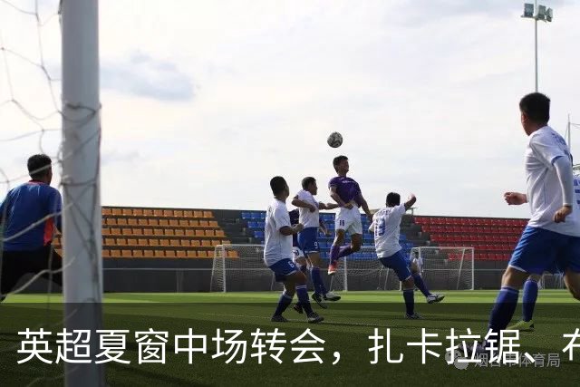 英超夏窗中场转会，扎卡拉锯、布阿迪天价争抢、吉马良斯毫无进展